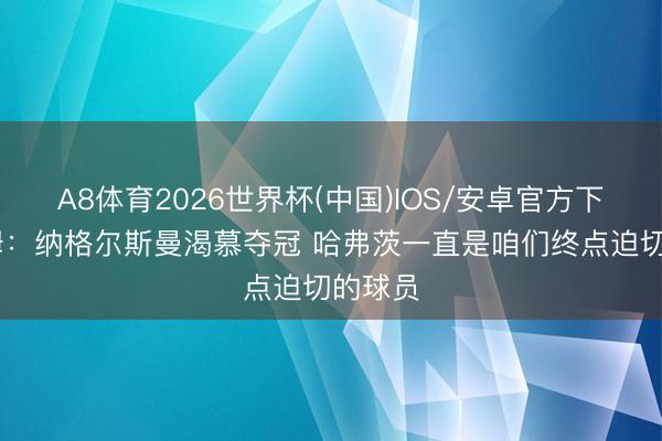 A8体育2026世界杯(中国)IOS/安卓官方下载 劳姆：纳格尔斯曼渴慕夺冠 哈弗茨一直是咱们终点迫切的球员