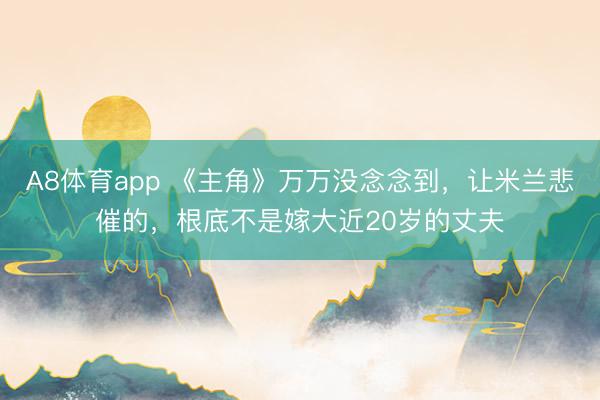 A8体育app 《主角》万万没念念到，让米兰悲催的，根底不是嫁大近20岁的丈夫