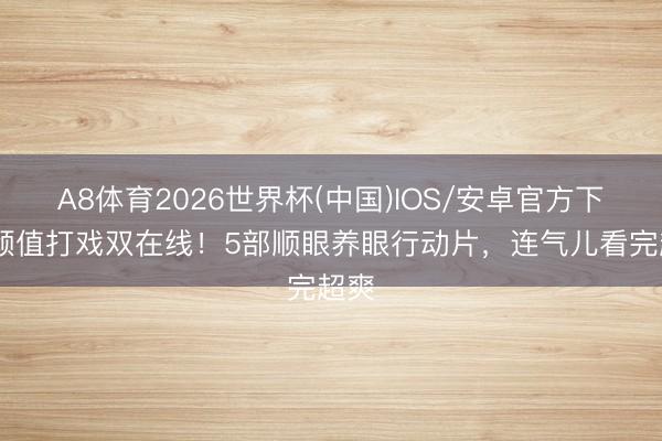 A8体育2026世界杯(中国)IOS/安卓官方下载 颜值打戏双在线！5部顺眼养眼行动片，连气儿看完超爽