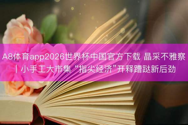 A8体育app2026世界杯中国官方下载 晶采不雅察｜小手工大市集 “指尖经济”开释蹧跶新后劲