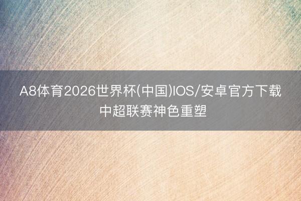 A8体育2026世界杯(中国)IOS/安卓官方下载 中超联赛神色重塑