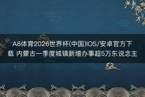 A8体育2026世界杯(中国)IOS/安卓官方下载 内蒙古一季度城镇新增办事超5万东说念主