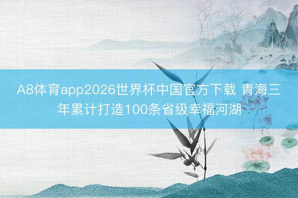 A8体育app2026世界杯中国官方下载 青海三年累计打造100条省级幸福河湖