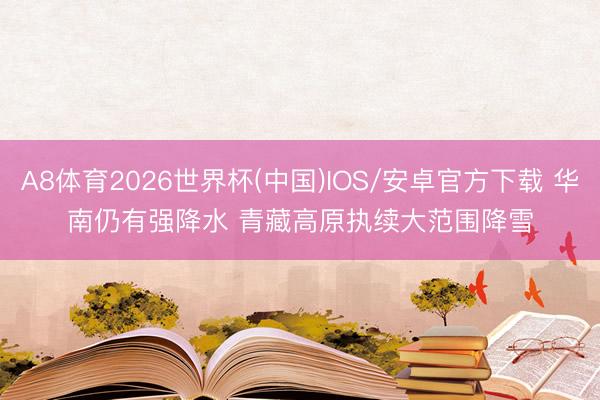 A8体育2026世界杯(中国)IOS/安卓官方下载 华南仍有强降水 青藏高原执续大范围降雪