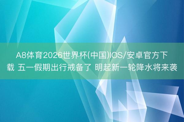 A8体育2026世界杯(中国)IOS/安卓官方下载 五一假期出行戒备了 明起新一轮降水将来袭