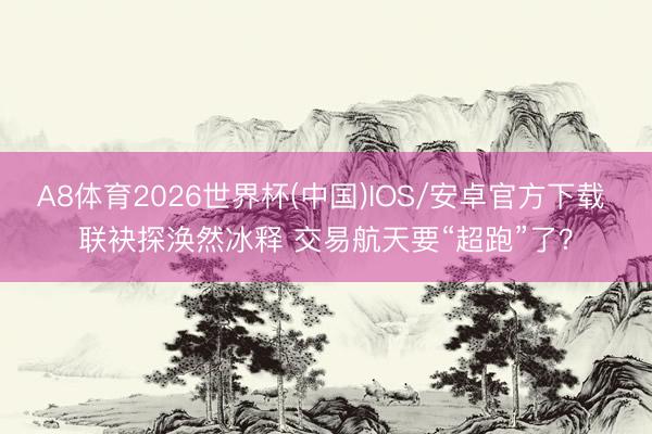 A8体育2026世界杯(中国)IOS/安卓官方下载 联袂探涣然冰释 交易航天要“超跑”了？