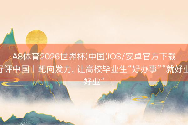 A8体育2026世界杯(中国)IOS/安卓官方下载 好评中国丨靶向发力， 让高校毕业生“好办事”“就好业”