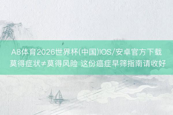 A8体育2026世界杯(中国)IOS/安卓官方下载 莫得症状≠莫得风险 这份癌症早筛指南请收好