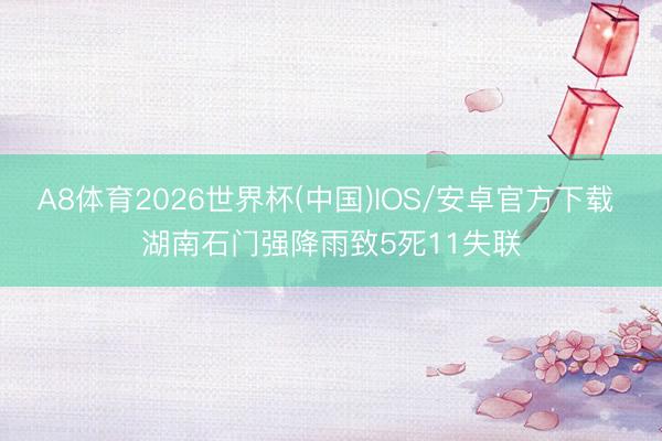 A8体育2026世界杯(中国)IOS/安卓官方下载 湖南石门强降雨致5死11失联