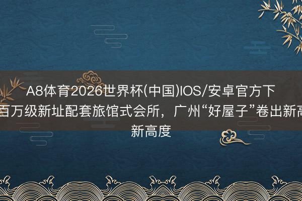 A8体育2026世界杯(中国)IOS/安卓官方下载 百万级新址配套旅馆式会所,广州“好屋子”卷出新高度