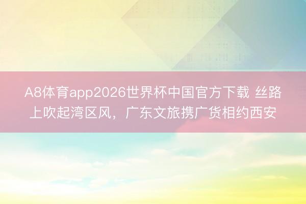 A8体育app2026世界杯中国官方下载 丝路上吹起湾区风，广东文旅携广货相约西安