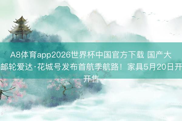 A8体育app2026世界杯中国官方下载 国产大型邮轮爱达·花城号发布首航季航路！家具5月20日开售