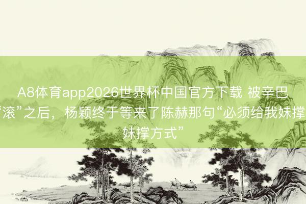A8体育app2026世界杯中国官方下载 被辛巴瑕瑜“滚”之后,杨颖终于等来了陈赫那句“必须给我妹撑方式”