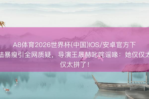 A8体育2026世界杯(中国)IOS/安卓官方下载 海陆暴瘦引全网质疑，导演王晟赫叱咤谣喙：她仅仅太拼了！