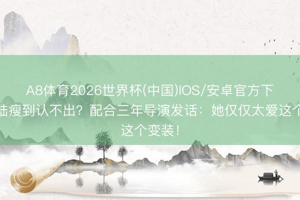 A8体育2026世界杯(中国)IOS/安卓官方下载 海陆瘦到认不出？配合三年导演发话：她仅仅太爱这个变装！