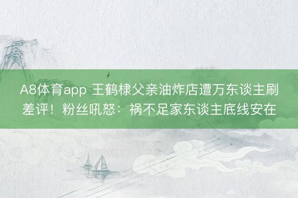 A8体育app 王鹤棣父亲油炸店遭万东谈主刷差评！粉丝吼怒：祸不足家东谈主底线安在