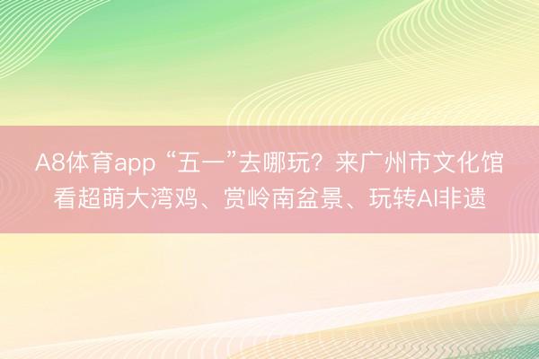 A8体育app “五一”去哪玩？来广州市文化馆看超萌大湾鸡、赏岭南盆景、玩转AI非遗