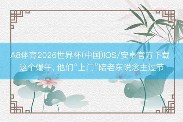 A8体育2026世界杯(中国)IOS/安卓官方下载 这个端午， 他们“上门”陪老东说念主过节