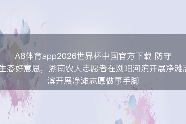 A8体育app2026世界杯中国官方下载 防守母亲河 绘就生态好意思，湖南农大志愿者在浏阳河滨开展净滩志愿做事手脚