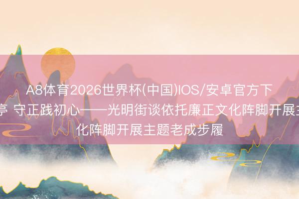 A8体育2026世界杯(中国)IOS/安卓官方下载 清风沁廉亭 守正践初心——光明街谈依托廉正文化阵脚开展主题老成步履