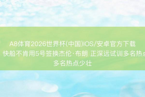 A8体育2026世界杯(中国)IOS/安卓官方下载 名记: 快船不肯用5号签换杰伦·布朗 正深远试训多名热点少壮
