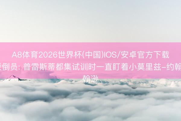 A8体育2026世界杯(中国)IOS/安卓官方下载 驳倒员: 普雷斯蒂都集试训时一直盯着小莫里兹-约翰逊