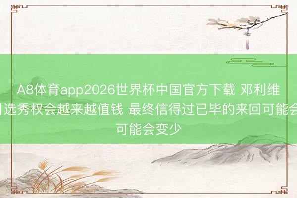 A8体育app2026世界杯中国官方下载 邓利维: 改日选秀权会越来越值钱 最终信得过已毕的来回可能会变少