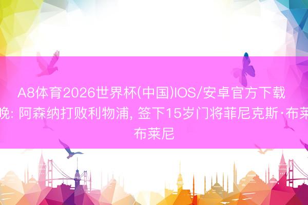 A8体育2026世界杯(中国)IOS/安卓官方下载 标晚: 阿森纳打败利物浦， 签下15岁门将菲尼克斯·布莱尼