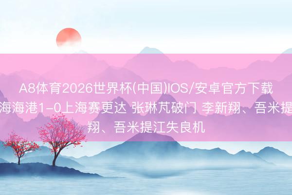 A8体育2026世界杯(中国)IOS/安卓官方下载 半场-上海海港1-0上海赛更达 张琳芃破门 李新翔、吾米提江失良机