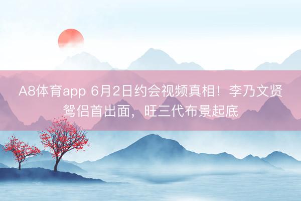 A8体育app 6月2日约会视频真相！李乃文贤鸳侣首出面，旺三代布景起底
